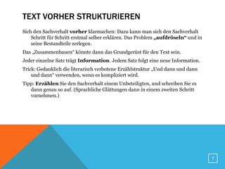 TEXT VORHER STRUKTURIEREN
Sich den Sachverhalt vorher klarmachen: Dazu kann man sich den Sachverhalt
    Schritt für Schritt erstmal selber erklären. Das Problem „aufdröseln“ und in
    seine Bestandteile zerlegen.
Das „Zusammenbauen“ könnte dann das Grundgerüst für den Text sein.
Jeder einzelne Satz trägt Information. Jedem Satz folgt eine neue Information.
Trick: Gedanklich die literarisch verbotene Erzählstruktur „Und dann und dann
    und dann“ verwenden, wenn es kompliziert wird.
Tipp: Erzählen Sie den Sachverhalt einem Unbeteiligten, und schreiben Sie es
   dann genau so auf. (Sprachliche Glättungen dann in einem zweiten Schritt
   vornehmen.)




                                                                                   7
 