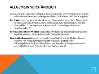 ALLGEMEIN VERSTÄNDLICH
Das ist die wohl banalste Forderung, die deswegen am schwersten umzusetzen ist
   – die meisten Menschen haben genau damit ihr Problem. So könnte es gehen:
Fachwörter vermeiden, sie stattdessen erklären und umschreiben. Wenn man
   sie benutzen will oder muss, dann sofort einen Satz nachschieben, der das
   Wort erklärt. („Der sogenannte ‚Kontrapunkt‘, eine Gegenstimme zur
   Hauptmelodie…“)
Fremdsprachliche Wörter vermeiden. Weitgehend mit einfachen deutschen
   Begriffen arbeiten. Nicht jeder spricht fließend usbekisch.
Worterfindungen dringend vermeiden: „Auf solche scheinobjektivistischen
  Manöver will sich Engler jedoch nicht einlassen; er stellt seine
  unhintergehbare Subjektivität schon in der Sprache, in Temperament und
  Unerbittlichkeit aus.“ (Quelle: Berliner Zeitung 1999)




                                                                                 8
 