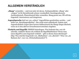 ALLGEMEIN VERSTÄNDLICH
„Slang“ vermeiden – und zwar jede Art davon. Fachsprachlicher „Slang“ oder
   „Jargon“ ist für Berufsfremde schwer verständlich. Soziologendeutsch,
   Juristendeutsch, Planerdeutsch bitte vermeiden. Slang grenzt aus, PR will das
   Gegenteil: interessieren und integrieren.
Jugendsprache darf nur von „echten“ Jugendlichen geschrieben werden – und
   nicht von „Berufsjugendlichen“. Das wirkt sonst anbiedernd. Zudem sind
   Jugendvokabeln wegen ihrer kurzen Halbwertszeit des Slangs längst überholt,
   wenn sie in den aktiven Erwachsenenwortschatz eingehen.
Floskeln und Begriffe IMMER hinterfragen: Was bedeutet das, was ich
   schreibe, wirklich? Kenne ich wirklich die Begriffsdefinition? Wenn man
   einen Begriff in sein Gegenteil verkehrt – gibt es diesen dann überhaupt?
   (Bsp: Was sind die Gegenteile von „Maßnahme“, von „Bereich“ ? Was von „im
   Rahmen des“, was von „Wirtschaftsstandort“?)




                                                                                   9
 