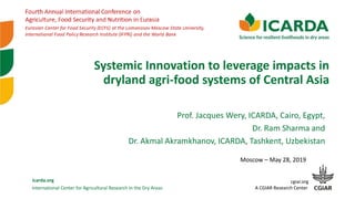 International Center for Agricultural Research in the Dry Areas
icarda.org cgiar.org
A CGIAR Research Center
Systemic Innovation to leverage impacts in
dryland agri-food systems of Central Asia
Moscow – May 28, 2019
Prof. Jacques Wery, ICARDA, Cairo, Egypt,
Dr. Ram Sharma and
Dr. Akmal Akramkhanov, ICARDA, Tashkent, Uzbekistan
 