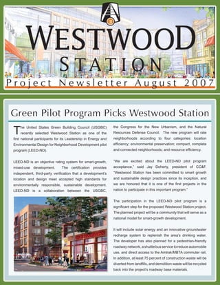 Project Newsletter August 2007

Green Pilot Program Picks Westwood Station
                                                               the Congress for the New Urbanism, and the Natural
 T   he United States Green Building Council (USGBC)
                                                               Resources Defense Council. The new program will rate
     recently selected Westwood Station as one of the
                                                               neighborhoods according to four categories: location
 ﬁrst national participants for its Leadership in Energy and
                                                               efﬁciency; environmental preservation; compact, complete
 Environmental Design for Neighborhood Development pilot
                                                               and connected neighborhoods; and resource efﬁciency.
 program (LEED-ND).

                                                               “We are excited about the LEED-ND pilot program
 LEED-ND is an objective rating system for smart-growth,
                                                               acceptance,” said Jay Doherty, president of CC&F.
 mixed-use development.        The certiﬁcation provides
                                                               “Westwood Station has been committed to smart growth
 independent, third-party veriﬁcation that a development’s
                                                               and sustainable design practices since its inception, and
 location and design meet accepted high standards for
                                                               we are honored that it is one of the ﬁrst projects in the
 environmentally responsible, sustainable development.
                                                               nation to participate in this important program.”
 LEED-ND is a collaboration between the USGBC,

                                                               The participation in the LEED-ND pilot program is a
                                                               signiﬁcant step for the proposed Westwood Station project.
                                                               The planned project will be a community that will serve as a
                                                               national model for smart-growth development.


                                                               It will include solar energy and an innovative groundwater
                                                               recharge system to replenish the area’s drinking water.
                                                               The developer has also planned for a pedestrian-friendly
                                                               roadway network, a shuttle bus service to reduce automobile
                                                               use, and direct access to the Amtrak/MBTA commuter rail.
                                                               In addition, at least 75 percent of construction waste will be
                                                               diverted from landﬁlls, and demolition waste will be recycled
                                                               back into the project’s roadway base materials.
 