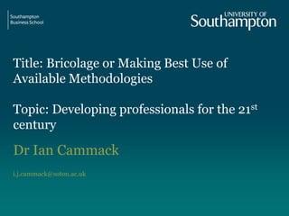 Title: Bricolage or Making Best Use of
Available Methodologies
Topic: Developing professionals for the 21st
century
Dr Ian Cammack
i.j.cammack@soton.ac.uk
 