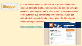 Blogger
Con esta herramienta podrás solicitar a tus estudiantes que
creen un portafolio digital, en que además de generar e integrar
contenido, podrán promover el intercambio de ideas entre ellos
como autores y sus compañeros como lectores. Puede ser
utilizado de forma individual o colaborativa y facilita etiquetar,
comentar o ligar contenido.
https://www.blogger.com/about/
 