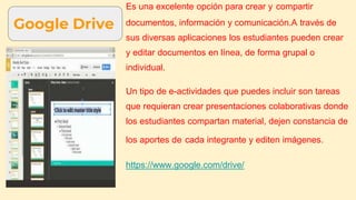 Google Drive
Es una excelente opción para crear y compartir
documentos, información y comunicación.A través de
sus diversas aplicaciones los estudiantes pueden crear
y editar documentos en línea, de forma grupal o
individual.
Un tipo de e-actividades que puedes incluir son tareas
que requieran crear presentaciones colaborativas donde
los estudiantes compartan material, dejen constancia de
los aportes de cada integrante y editen imágenes.
https://www.google.com/drive/
 