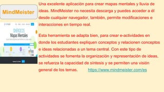 Una excelente aplicación para crear mapas mentales y lluvia de
ideas. MindMeister no necesita descarga y puedes acceder a él
desde cualquier navegador, también, permite modificaciones e
interacciones en tiempo real.
Esta herramienta se adapta bien, para crear e-actividades en
donde los estudiantes expliquen conceptos y relacionen conceptos
e ideas relacionadas a un tema central. Con este tipo de
actividades se fomenta la organización y representación de ideas,
se refuerza la capacidad de síntesis y se permiten una visión
general de los temas. https://www.mindmeister.com/es
MindMeister
 