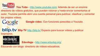 You Tube - http://www.youtube.com/ Además de ser un enorme
directorio de vídeos gratuitos, que pueden visionar y hasta enviar comentarios al
autor, Youtube permite abrir una cuenta personal para publicar, clasificar y comentar
los propios videos.
Google video. Con funciones parecidas a Youtube.
Blip TV http://blip.tv/ Espacio para buscar videos y publicar
lospropios.
Eduvlogs - http://www.eduvlog.org/
Educando con blogs: directorio de vídeos educativos.
 