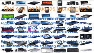 Qué son las Nuevas tecnologías?
Se refieren a todos los nuevos medios que, en los últimos
años, han facilitado el flujo de información (internet, el
videodisco digital [DVD], los computadores portátiles y todos
los aparatos tecnológicos que sirven para producir,
desarrollar y llevar a cabo la comunicación).
Hace referencia a los últimos desarrollos tecnológicos y sus
aplicaciones (programas, procesos y aplicaciones).
 