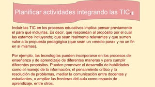 Planificar actividades integrando las TIC.
Incluir las TIC en los procesos educativos implica pensar previamente
el para qué incluirlas. Es decir, que respondan al propósito por el cual
las estamos incluyendo; que sean realmente relevantes y que sumen
valor a la propuesta pedagógica (que sean un «medio para» y no un fin
en sí mismas).
Por ejemplo, las tecnologías pueden incorporarse en los procesos de
enseñanza y de aprendizaje de diferentes maneras y para cumplir
diferentes propósitos. Pueden promover el desarrollo de habilidades
como el manejo de la información, el pensamiento crítico y la
resolución de problemas, mediar la comunicación entre docentes y
estudiantes, o ampliar las fronteras del aula como espacio de
aprendizaje, entre otros.
 