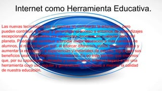 Internet como Herramienta Educativa.
Las nuevas tecnologías por sí mismas no cambiarán la educación, pero
pueden contribuir a facilitar y generalizar el acceso a entornos de aprendizajes
excepcionales, preparados por excelentes docentes de cualquier parte del
planeta. Pueden así contribuir a brindar mejor educación a más cantidad de
alumnos, al mismo tiempo que, al abarcar diferentes estilos de aprendizaje y
aumentar la exposición a experiencias y materiales de estudio, lograr que sus
beneficios sean más efectivos y duraderos. Es en este sentido que creemos
que, por su capacidad multimedia y comunicativa, Internet llegará a ser una
herramienta cuyo uso regular y generalizado contribuirá a mejorar la calidad
de nuestra educación.
 