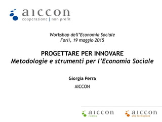 Workshop dell’Economia Sociale
Forlì, 19 maggio 2015
PROGETTARE PER INNOVARE
Metodologie e strumenti per l’Economia Sociale
Giorgia Perra
AICCON
 