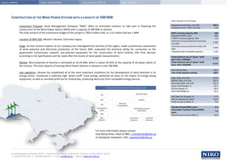 Country: UKRAINE                          Sector: GREEN ENERGY                           Type of project: START-UP                           Date: JUNE 2011




          CONSTRUCTION OF THE WIND POWER STATION WITH A CAPACITY OF 500 MW
                                                                                                                                                                                              Main features of the Project
                                                                                                                                                                                              Required investments, mln EUR               760.0
                   Investment Proposal. Asset Management Company “NIKO” offers to interested investors to take part in financing the
                                                                                                                                                                                              Investments per 1 MW, mln EUR                1.52
                   construction of the Wind Power Station (WPS) with a capacity of 500 MW in Ukraine.
                   The total amount of the investment budget of this project is 760.0 million EUR, or 1.52 million EUR per 1 MW.                                                              WPS's nominal capacity, MW                   500
                                                                                                                                                                                              Quantity of WPP, units                       200
                                                                                                                                                                                              1 WPP’s nominal capacity, MW                  2.5
                   Location of WPS-500. Western Ukraine, Chernivtsi region.
                                                                                                                                                                                              Electricity annual production (nominal),
                                                                                                                                                                                                                                          4 380
                                                                                                                                                                                              mln kWh
                   Stage. At that moment experts of our company has investigated the territory of the region, made a preliminary assessment                                                   Electricity annual production (real), mln
                                                                                                                                                                                                                                          1 445
                   of wind potential and electricity production of the future WPS, evaluated the technical ability for connection to the                                                      kWh
                                                                                                                                                                                              Utilization rate of installed capacity       0.33
                   government transmission network, pre-selected equipment for the construction of wind turbines (the final decision
                   according to the specifications will be made after the results of wind speed measurements).                                                                                Fixed minimum size of “green” tariff
                                                                                                                                                                                                                                          0.136
                                                                                                                                                                                              (incl. VAT), EUR/kWh
                   Market. Wind potential of Ukraine is estimated at 16-24 MW, which is about 30-45% of the capacity of all power plants of                                                   Fixed minimum size of “green” tariff
                                                                                                                                                                                                                                          0.113
                                                                                                                                                                                              (excl. VAT), EUR/kWh
                   the country. The total capacity of existing Wind Power Stations in Ukraine is only 100 MW.
                                                                                                                                                                                              Year of First Sales                         2013
                   Law regulation. Ukraine has established all of the most important conditions for the development of wind direction in its                                                  Year of full capacity achiving              2015
                   energy sector: introduced a relatively high “green tariff” (now acting), abolished all taxes on the import of energy-saving
                                                                                                                                                                                              Sales 2016, mln EUR                         219.0
                   equipment, as well as canceled profit tax for enterprises, producing electricity from renewable energy sources.
                                                                                                                                                                                              EBITDA 2016, mln EUR                        202.9
                                                                                                                                                                                              Net profit 2016, mln EUR                    114.7
                                                                                                                                                                                              Gross Profit Margin, %                       59.7
                                                                                                                       The scheme of functioning of the Ukrainian energy market
                                                                                                                                                                                              EBITDA Margin, %                             92.6
                                                                                                                                                                                              Net Profit Margin,%                          52.2
                                                                                                                                                                 electricity export
                                                                                                              TPP
                                                                                                                                                                                              VAT (avg. for 10 years), %                   17.5
                                                                                                              NPP                                                    exporter                 VAT on equipment import                     none
                                      Kyiv
                                                                                                                                                                                              Profit tax (up to 2020), %                    0.0
                                                                                                                                         Wholesale
                                                                                                              HPP
                                                                                                                                       Energy Market
                                                                                                                                                                                              Pay-Back Period (PBP), years                  6.3
                                                                                                         thermoelectric                                       distributing companies
                                                                                                             plants                                                 (oblenergos)              Discounted Pay-Back Period (DPBP),
                                                                                                                                                                                                                                            7.6
                                                                                                                                                                                              years
                                                                                                             WPP
                                                                                                                                                                                              Internal rate of return (IRR), %             22.8
                                                                                                             other                                      commercial              residential
            Chernivtsi                                                                                     producers                                     consumers              consumers




                                                                                                       For more information please contact
                                                                                                       Julia Martynenko, Head of R&D, j.martynenko@niko.ua
                                                                                                       or Volodymyr Gnatyshin, CEO, v.gnatyshin@niko.ua




          Asset Management Company “NIKO” | Illinsky Business Center, 8 Illinska Str., Entrance 11, Kyiv, 04070, Ukraine
          Т: +38 (044) 200 2122, F: +38 (044) 200 2123 | e-mail: amc@niko.ua | website: www.amc.niko.ua
 