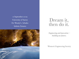 11 September 2009
University of Surrey
                        Dream it,
Dr. Wendy L. Schultz
  Inﬁnite Futures       then do it.
                        Engineering and innovation --
                            building our futures.




                       Women’s Engineering Society
 