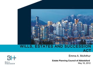 WILLS, ESTATES AND SUCCESSION
                          ACT
                             Emma A. McArthur
             Estate Planning Council of Abbotsford
                                       May 16, 2012
 