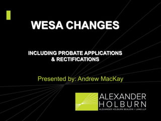 WESA CHANGES
INCLUDING PROBATE APPLICATIONS
& RECTIFICATIONS
Presented by: Andrew MacKay
 