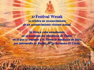 El Festival Wesak
            se celebra en reconocimiento
        de un acontecimiento viviente actual.

              Se lleva a cabo anualmente,
       en el momento del plenilunio de Tauro,
en el que se trasmite a la Tierra la bendición de Dios,
 por intermedio de Buda y de Su hermano El Cristo.
 