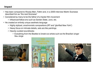 Impact

• Has been compared to Woody Allen, Fellini and, in a 2000 interview Martin Scorsese
  described him as “the next Scorsese”
• Considered by many to be the father of a hipster film movement
     • Influenced follow-ons such as Garden State, Juno, etc.
• He created an entirely unique aesthetic language
     • Highly stylized, anachronistic compositions (RT and “glorified New York”)
     • Heavy focus on intricate details, sets are like paintings
     • Heavily curated soundtracks
           • Everything from the Beatles to break-out artists such as the Brazilian singer
             Seu Jorge




                                                   2
 