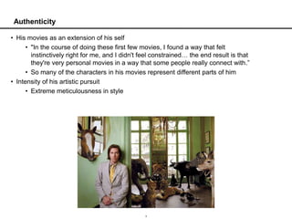 Authenticity

• His movies as an extension of his self
      • "In the course of doing these first few movies, I found a way that felt
        instinctively right for me, and I didn't feel constrained… the end result is that
        they're very personal movies in a way that some people really connect with.”
      • So many of the characters in his movies represent different parts of him
• Intensity of his artistic pursuit
      • Extreme meticulousness in style




                                                  3
 