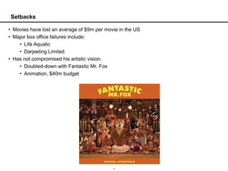 Setbacks

• Movies have lost an average of $9m per movie in the US
• Major box office failures include:
    • Life Aquatic
    • Darjeeling Limited
• Has not compromised his artistic vision.
    • Doubled-down with Fantastic Mr. Fox
    • Animation, $40m budget




                                            4
 