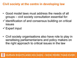 Civil society at the centre in developing law Good model laws must address the needs of all groups – civil society consultation essential for: Identification of and consensus building on critical issues Expert input  Civil society organisations also have role to play in sensitising parliamentarians and policy makers on the right approach to critical issues in the law 