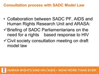 Consultation process with SADC Model Law Collaboration between SADC PF, AIDS and Human Rights Research Unit and ARASA: Briefing of SADC Parliamentarians on the need for a rights  based response to HIV Civil society consultation meeting on draft model law 