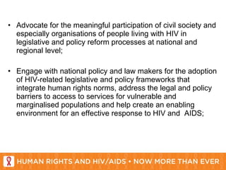 Advocate for the meaningful participation of civil society and especially organisations of people living with HIV in legislative and policy reform processes at national and regional level;   Engage with national policy and law makers for the adoption of HIV-related legislative and policy frameworks that integrate human rights norms, address the legal and policy barriers to access to services for vulnerable and marginalised populations and help create an enabling environment for an effective response to HIV and  AIDS; 