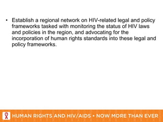 Establish a regional network on HIV-related legal and policy frameworks tasked with monitoring the status of HIV laws and policies in the region, and advocating for the incorporation of human rights standards into these legal and policy frameworks. 