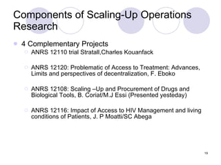 Components of Scaling-Up Operations Research 4 Complementary Projects ANRS 12110 trial Stratall,Charles Kouanfack ANRS 12120: Problematic of Access to Treatment: Advances, Limits and perspectives of decentralization, F. Eboko ANRS 12108: Scaling –Up and Procurement of Drugs and Biological Tools, B. Coriat/M.J Essi (Presented yesteday) ANRS 12116: Impact of Access to HIV Management and living conditions of Patients, J. P Moatti/SC Abega 