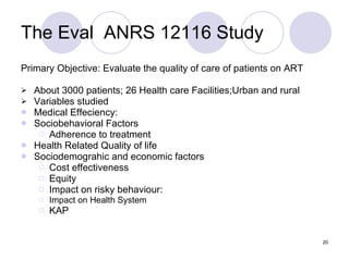 The Eval  ANRS 12116 Study Primary Objective: Evaluate the quality of care of patients on ART About 3000 patients; 26 Health care Facilities;Urban and rural Variables studied Medical Effeciency: Sociobehavioral Factors  Adherence to treatment Health Related Quality of life Sociodemograhic and economic factors Cost effectiveness Equity Impact on risky behaviour:  Impact on Health System KAP 
