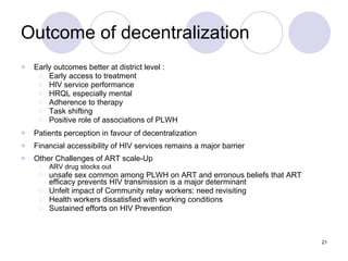 Outcome of decentralization Early outcomes better at district level : Early access to treatment HIV service performance HRQL especially mental Adherence to therapy Task shifting Positive role of associations of PLWH Patients perception in favour of decentralization Financial accessibility of HIV services remains a major barrier Other Challenges of ART scale-Up ARV drug stocks out unsafe sex common among PLWH on ART and erronous beliefs that ART efficacy prevents HIV transmission is a major determinant Unfelt impact of Community relay workers: need revisiting Health workers dissatisfied with working conditions Sustained efforts on HIV Prevention 