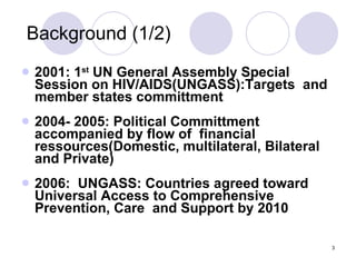 Background (1/2) 2001: 1 st  UN General Assembly Special Session on HIV/AIDS(UNGASS):Targets  and member states committment 2004- 2005: Political Committment accompanied by flow of  financial ressources(Domestic, multilateral, Bilateral and Private) 2006:  UNGASS: Countries agreed toward Universal Access to Comprehensive Prevention, Care  and Support by 2010  