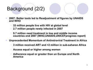 Background (2/2) 2007: Better tools led to Readjustment of figures by UNAIDS and WHO 33 million people live with HIV at global level 2.7 million people newly infected in 2007 9.7 million need treatment in low and middle income countries end 2007 (WHO,UNAIDS,UNICEFprogress report) Unprecedented Momentum of Antiretroviral Treatment in Africa 3 million received ART and >2 million in sub-saharan Africa Access equal or higher among women Adherence equal or greater than un Europe and North America 
