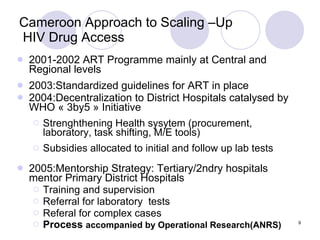 Cameroon Approach to Scaling –Up  HIV Drug Access  2001-2002 ART Programme mainly at Central and Regional levels 2003:Standardized guidelines for ART in place 2004:Decentralization to District Hospitals catalysed by WHO « 3by5 » Initiative Strenghthening Health sysytem (procurement, laboratory, task shifting, M/E tools)  Subsidies allocated to initial and follow up lab tests 2005:Mentorship Strategy: Tertiary/2ndry hospitals mentor Primary District Hospitals  Training and supervision Referral for laboratory  tests Referal for complex cases Process  accompanied by Operational Research(ANRS) 