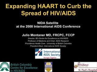 British Columbia
Centre for Excellence
in HIV/AIDS
NIDA Satellite
at the 2008 International AIDS Conference
Julio Montaner MD, FRCPC, FCCP
Director, BC-Centre for Excellence on HIV/AIDS
Professor of Medicine and Chair, AIDS Research
Providence Health Care - University of British Columbia
President-Elect, International AIDS Society
Expanding HAART to Curb the
Spread of HIV/AIDS
QuickTime™ and a
TIFF (Uncompressed) decompressor
are needed to see this picture.
 