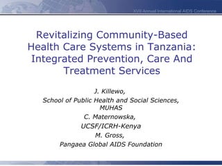 Revitalizing Community-Based Health Care Systems in Tanzania: Integrated Prevention, Care And Treatment Services J. Killewo,  School of Public Health and Social Sciences, MUHAS C. Maternowska,  UCSF/ICRH-Kenya M. Gross,  Pangaea Global AIDS Foundation 