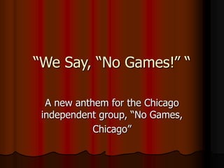 “We Say, “No Games!” “
A new anthem for the Chicago
independent group, “No Games,
Chicago”
 
