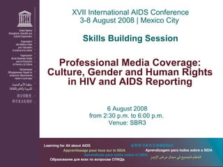 6 August 2008 from 2:30 p.m. to 6:00 p.m.  Venue: SBR3 XVII International AIDS Conference 3-8 August 2008 | Mexico City  Skills Building Session Professional Media Coverage: Culture, Gender and Human Rights in HIV and AIDS Reporting 