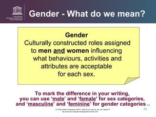 Gender - What do we mean? To mark the difference in your writing,  you can use ‘ male ’ and ‘ female ’ for sex categories,  and ‘ masculine ’ and ‘ feminine ’ for gender categories   [1] . [1]  World Health Organisation (WHO), “What do we mean by “sex” and “gender”?” http://www.who.int/gender/whatisgender/en/index.html Gender  Culturally constructed roles assigned to  men  and  women  influencing  what behaviours, activities and attributes are acceptable  for each sex.  