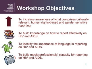 Workshop Objectives To increase awareness of what comprises culturally relevant, human rights-based and gender sensitive reporting.  To build knowledge on how to report effectively on HIV and AIDS. To identify the importance of language in reporting on HIV and AIDS. To build media professionals’ capacity for reporting on HIV and AIDS. 