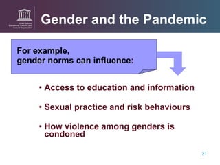 For example,  gender norms can influence : Access to education and information  Sexual practice and risk behaviours How violence among genders is condoned Gender and the Pandemic 