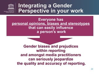 Integrating a Gender Perspective in your work Everyone has  personal opinions, biases and stereotypes   that can easily influence  a person's work Gender biases and prejudices  within reporting  and amongst media practitioners  can seriously jeopardize  the quality and accuracy of reporting. 