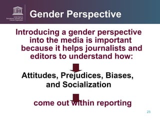 Introducing a gender perspective  into the media is important  because it helps journalists and editors to understand how: Attitudes, Prejudices, Biases,  and Socialization come out within reporting Gender Perspective 