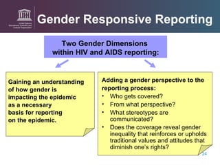 Gender Responsive Reporting Gaining an understanding  of how gender is  impacting the epidemic  as a necessary basis for reporting  on the epidemic.    Two Gender Dimensions  within HIV and AIDS reporting: Adding a gender perspective to   the  reporting process: Who gets covered? From what perspective? What stereotypes are communicated? Does the coverage reveal gender inequality that reinforces or upholds traditional values and attitudes that diminish one’s rights? 