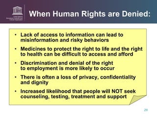 When Human Rights are Denied: Lack of access to information can lead to misinformation and risky behaviors Medicines to protect the right to life and the right to health can be difficult to access and afford Discrimination and denial of the right  to employment is more likely to occur  There is often a loss of privacy, confidentiality  and dignity Increased likelihood that people will NOT seek counseling, testing, treatment and support 