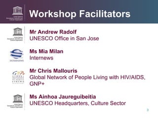 Workshop  Facilitators Mr Andrew Radolf UNESCO Office in San Jose Ms Mia Milan Internews Mr Chris Mallouris Global Network of People Living with HIV/AIDS, GNP+ Ms Ainhoa Jaureguibeitia UNESCO Headquarters, Culture Sector 