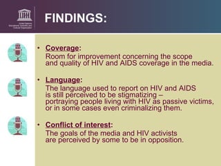 FINDINGS: Coverage :   Room for improvement concerning the scope  and quality of HIV and AIDS coverage in the media. Language :   The language used to report on HIV and AIDS  is still perceived to be stigmatizing –  portraying people living with HIV as passive victims, or in some cases even criminalizing them. Conflict of interest :   The goals of the media and HIV activists  are perceived by some to be in opposition. 
