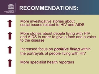 RECOMMENDATIONS: More investigative stories about  social issues related to HIV and AIDS More stories about people living with HIV  and AIDS in order to give a face and a voice  to the disease Increased focus on  positive living   within  the portrayals of people living with HIV  More specialist health  reporters 