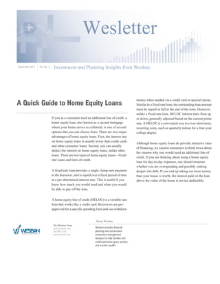 Wesletter
September 2011   Vol. No. 3    Investment and Planning Insights from Wesban




A Quick Guide to Home Equity Loans
                                                                                                 money when needed via a credit card or special checks.
                                                                                                 Similar to a fixed-rate loan, the outstanding loan amount
                                                                                                 must be repaid in full at the end of the term. However,
                                                                                                 unlike a fixed-rate loan, HELOC interest rates float up
                              If you as a consumer need an additional line of credit, a          or down, generally adjusted based on the current prime
                              home equity loan, also known as a second mortgage                  rate. A HELOC is a convenient way to cover short-term,
                              where your home serves as collateral, is one of several            recurring costs, such as quarterly tuition for a four-year
                              options that you can choose from. There are two major              college degree.
                              advantages of home equity loans. First, the interest rate
                              on home equity loans is usually lower than credit cards
                                                                                                 Although home equity loans do provide attractive rates
                              and other consumer loans. Second, you can usually
                                                                                                 of financing, we caution consumers to think twice about
                              deduct the interest on home equity loans, unlike other
                                                                                                 the reasons why one would need an additional line of
                              loans. There are two types of home equity loans—fixed-
                                                                                                 credit. If you are thinking about using a home equity
                              rate loans and lines of credit.
                                                                                                 loan for day-to-day expenses, one should examine
                                                                                                 whether you are overspending and possibly sinking
                              A fixed-rate loan provides a single, lump-sum payment              deeper into debt. If you end up taking out more money
                              to the borrower, and is repaid over a fixed period of time         than your house is worth, the interest paid on the loan
                              at a pre-determined interest rate. This is useful if you           above the value of the home is not tax deductible.
                              know how much you would need and when you would
                              be able to pay off the loan.


                              A home equity line of credit (HELOC) is a variable rate
                              loan that works like a credit card. Borrowers are pre-
                              approved for a specific spending limit and can withdraw


                                                               About Wesban
                               The Wesban Team
                               eric@wesban.com                 Wesban provides financial
                               205-995-7778                    planning and conservative
                               www.wesban.com                  investment management
                                                               designed to help families and
                                                               small businesses grow, protect,
                                                               and transfer wealth.
 
