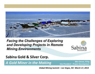 Facing the Challenges of ExploringFacing the Challenges of Exploring
and Developing Projects in Remote
Mining Environments
Sabina Gold & Silver Corp.
A Gold Miner in the Making Wes Carson, P.Eng
Vice President – Project Development
Global Mining Summit – Las Vegas, NV  March 17, 2014
 