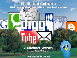 Mediated Culture: Libraries and Librarians in New Media Environments by Michael Wesch Kansas State Universitymediatedcultures.net 