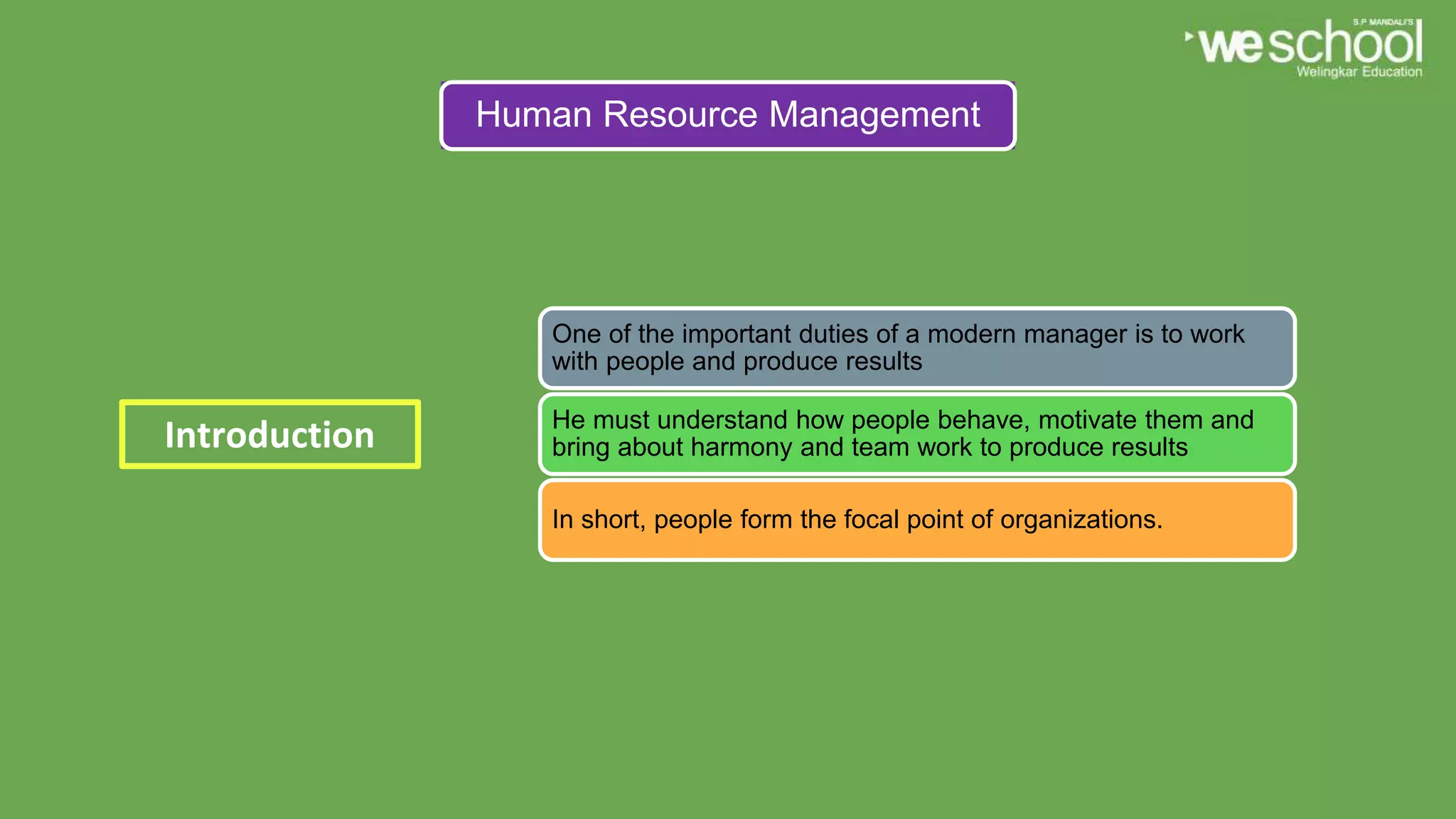 Human Resource Management
One of the important duties of a modern manager is to work
with people and produce results
He must understand how people behave, motivate them and
bring about harmony and team work to produce results
In short, people form the focal point of organizations.
Introduction
 